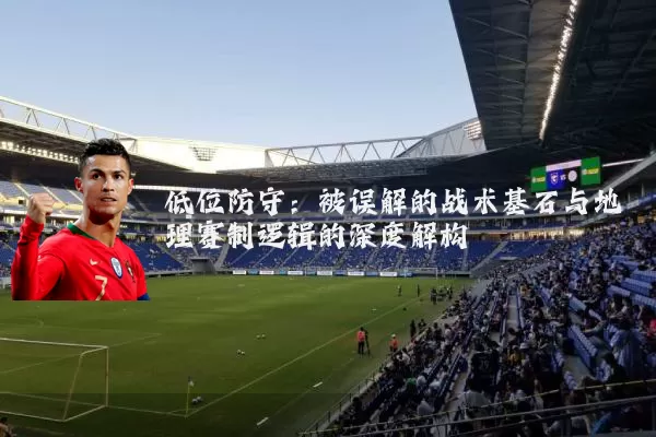 低位防守：被误解的战术基石与地理赛制逻辑的深度解构