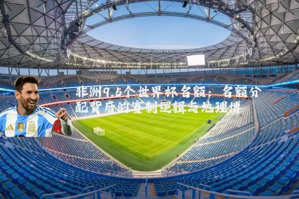 非洲9.5个世界杯名额：名额分配背后的赛制逻辑与地理博弈